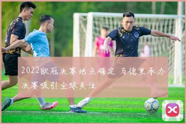 2022欧冠决赛地点确定 马德里承办决赛吸引全球关注