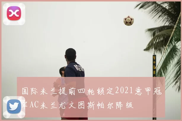 国际米兰提前四轮锁定2021意甲冠军AC米兰尤文图斯帕尔降级