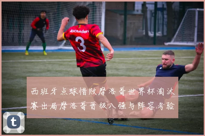 西班牙点球惜败摩洛哥世界杯淘汰赛出局摩洛哥晋级八强与阵容考验