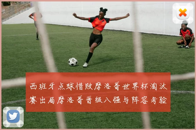 西班牙点球惜败摩洛哥世界杯淘汰赛出局摩洛哥晋级八强与阵容考验