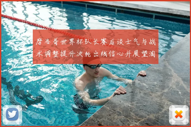 摩洛哥世界杯队长赛后谈士气与战术调整提升次轮出线信心并展望淘汰赛备战