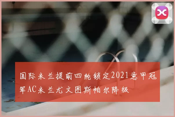 国际米兰提前四轮锁定2021意甲冠军AC米兰尤文图斯帕尔降级