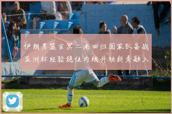 伊朗男篮玄冥二老回归国家队备战亚洲杯经验稳住内线并助新秀融入