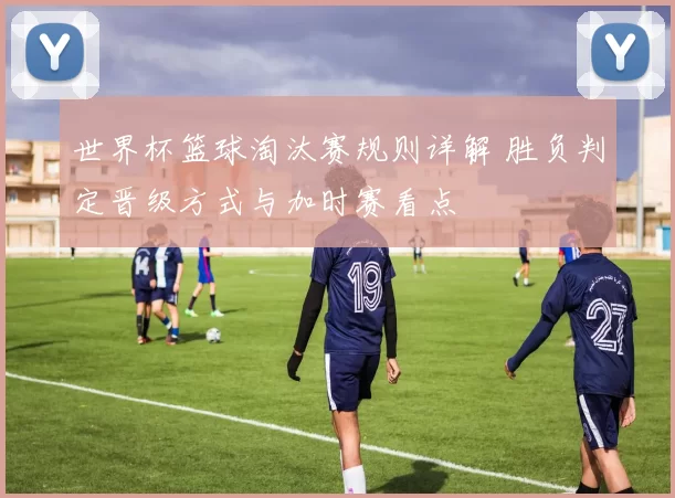 世界杯篮球淘汰赛规则详解 胜负判定晋级方式与加时赛看点