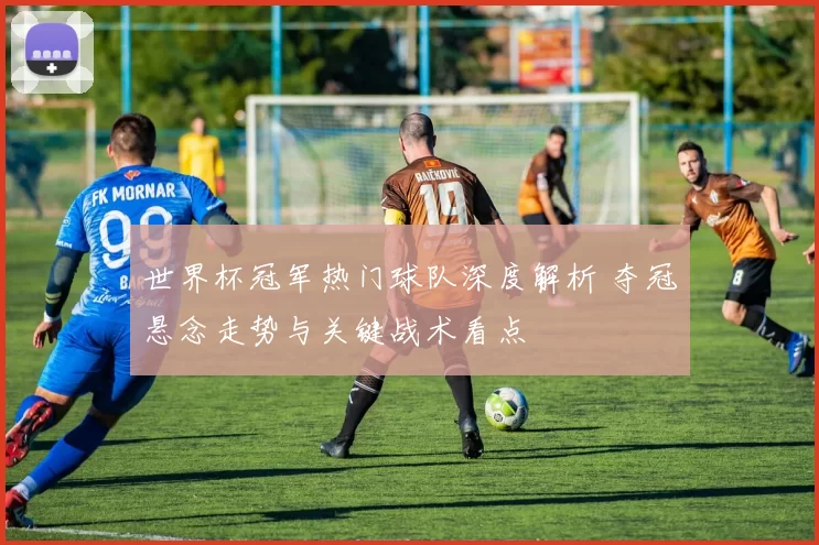 世界杯冠军热门球队深度解析 夺冠悬念走势与关键战术看点