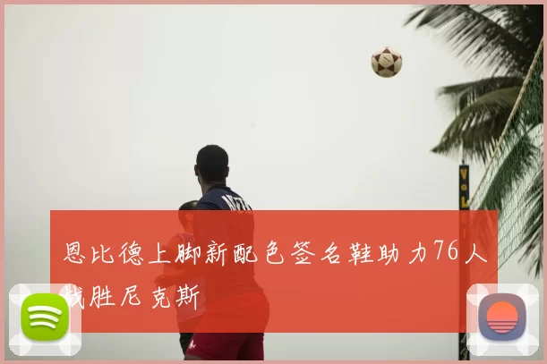 恩比德上脚新配色签名鞋助力76人战胜尼克斯