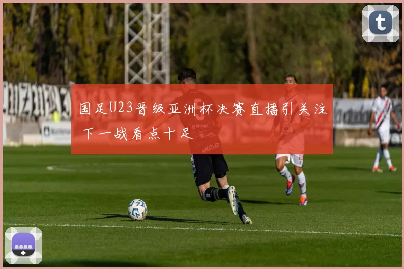 国足U23晋级亚洲杯决赛直播引关注 下一战看点十足