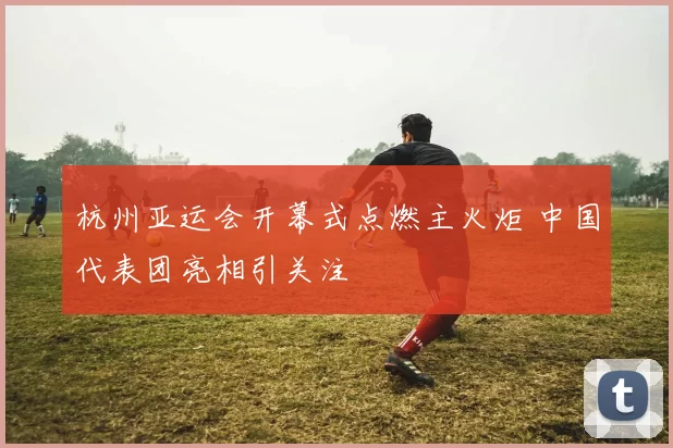 杭州亚运会开幕式点燃主火炬 中国代表团亮相引关注