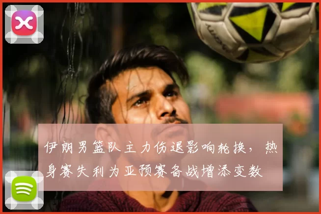 伊朗男篮队主力伤退影响轮换，热身赛失利为亚预赛备战增添变数