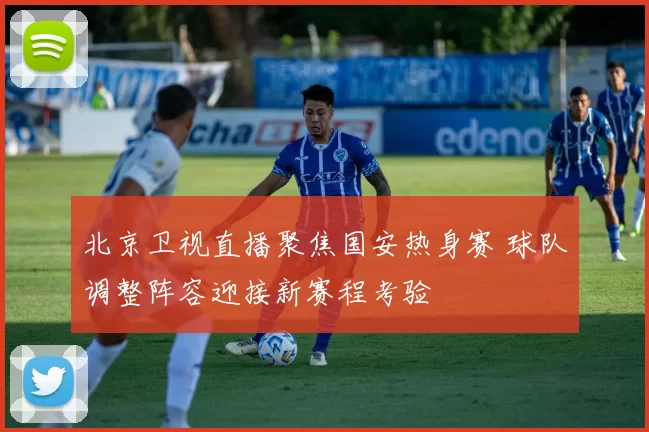 北京卫视直播聚焦国安热身赛 球队调整阵容迎接新赛程考验