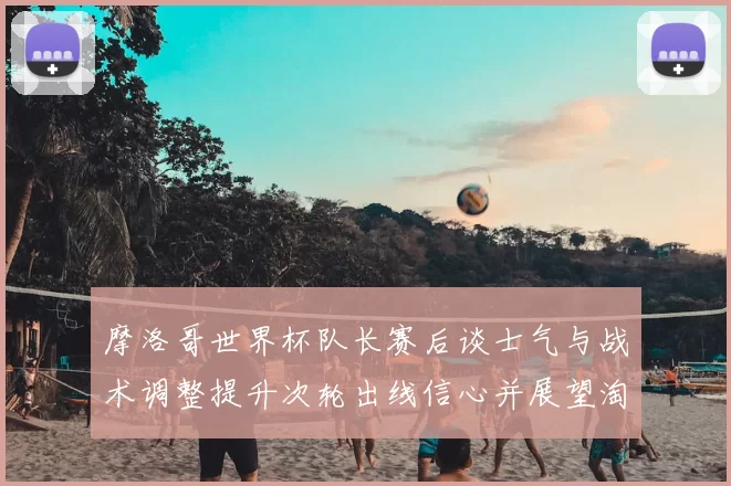 摩洛哥世界杯队长赛后谈士气与战术调整提升次轮出线信心并展望淘汰赛备战