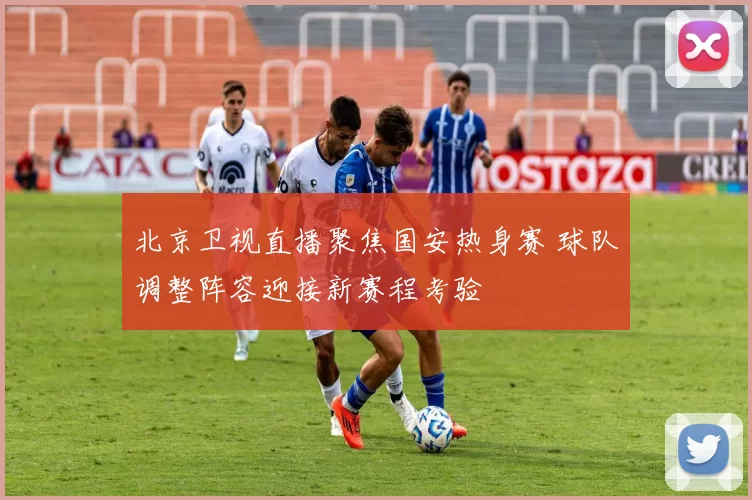 北京卫视直播聚焦国安热身赛 球队调整阵容迎接新赛程考验