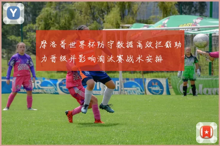 摩洛哥世界杯防守数据高效拦截助力晋级并影响淘汰赛战术安排