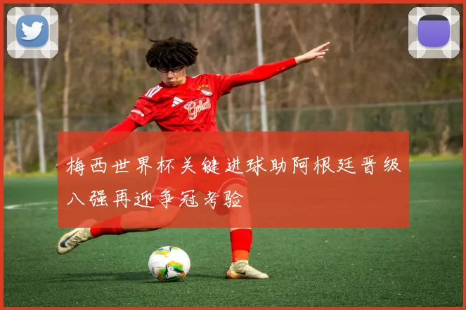 梅西世界杯关键进球助阿根廷晋级八强再迎争冠考验