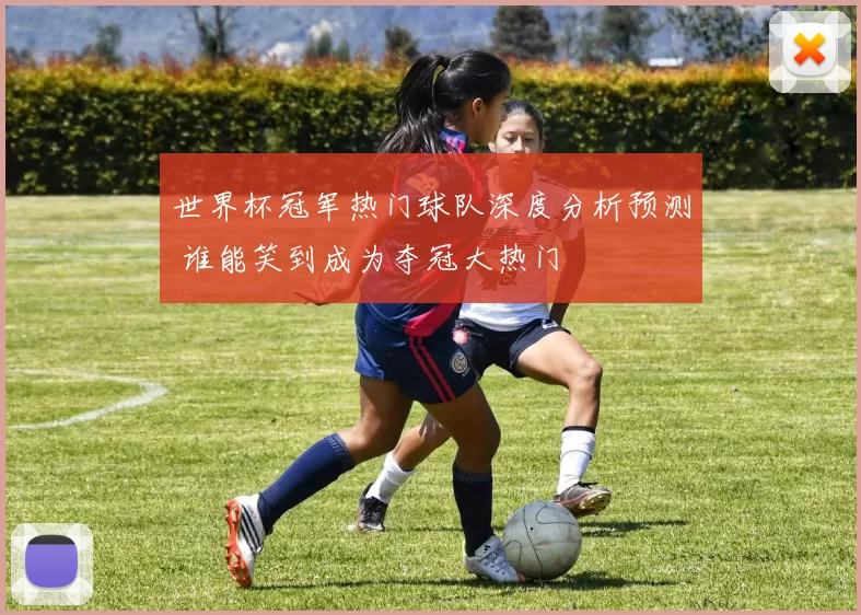 世界杯冠军热门球队深度分析预测 谁能笑到成为夺冠大热门